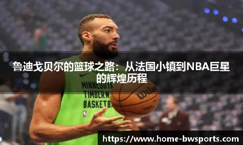 鲁迪戈贝尔的篮球之路：从法国小镇到NBA巨星的辉煌历程